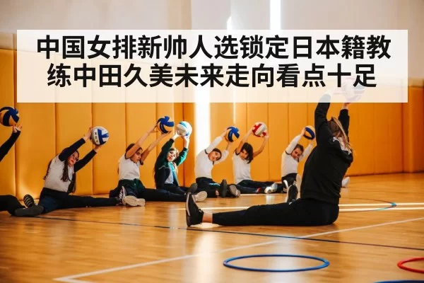中国女排新帅人选锁定日本籍教练中田久美未来走向看点十足