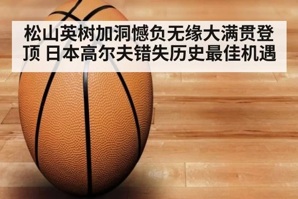 松山英树加洞憾负无缘大满贯登顶 日本高尔夫错失历史最佳机遇